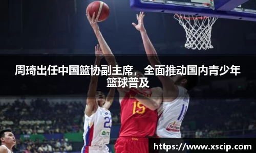 周琦出任中国篮协副主席，全面推动国内青少年篮球普及